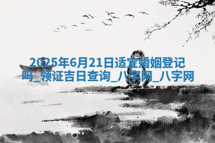 2025年6月21日适宜婚姻登记吗,领证吉日查询