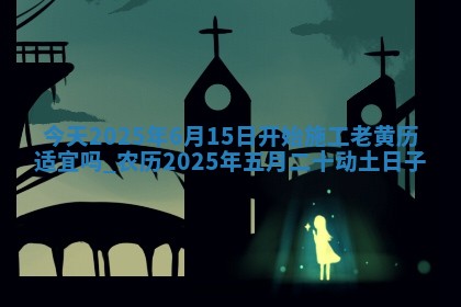 今天2025年6月15日开始施工老黄历适宜吗,农历2025年五月二十动土日子