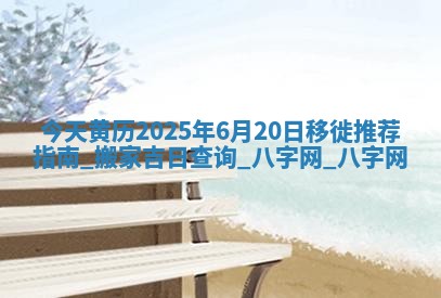 今天黄历2025年6月20日移徙推荐指南,搬家吉日查询