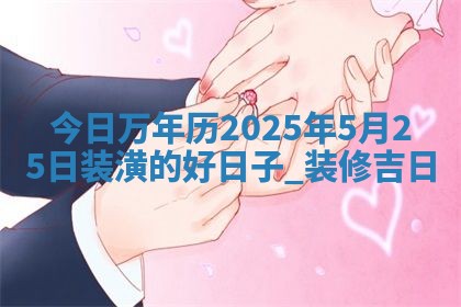 今日万年历2025年5月25日装潢的好日子,装修吉日