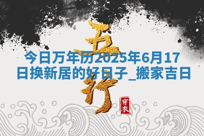 今日万年历2025年6月17日换新居的好日子,搬家吉日